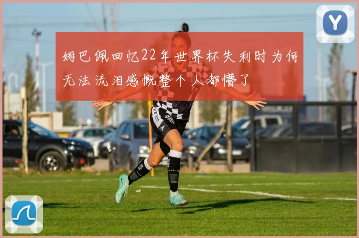 姆巴佩回忆22年世界杯失利时为何无法流泪感慨整个人都懵了
