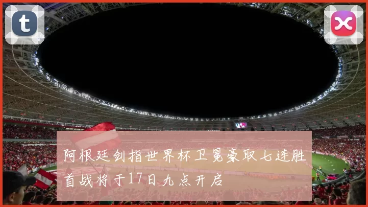 阿根廷剑指世界杯卫冕豪取七连胜首战将于17日九点开启